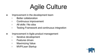 Agile Culture
● Improvement in the development team
o Better collaboration
o Continuous improvement
o All skills / No silos
o Testing Framework and continuous integration 
● Improvement in Agile product management
o Iterative development
o Features driven
o Maximizing Value
o MVP/Lean Startup
 