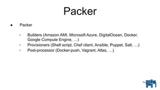 Packer
● Packer 
o Builders (Amazon AMI, Microsoft Azure, DigitalOcean, Docker,
Google Compute Engine, …)
o Provisioners (Shell script, Chef client, Ansible, Puppet, Salt, …)
o Post-processor (Docker-push, Vagrant, Atlas, …)
 