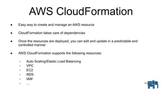 AWS CloudFormation
● Easy way to create and manage an AWS resource 
● CloudFormation takes care of dependencies 
● Once the resources are deployed, you can edit and update in a predictable and
controlled manner 
● AWS CloudFormation supports the following resources: 
o Auto Scaling/Elastic Load Balancing
o VPC
o EC2
o RDS
o IAM
o …
 