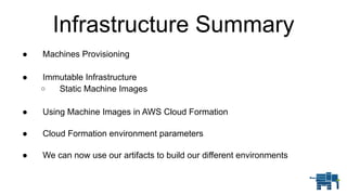 ● Machines Provisioning
● Immutable Infrastructure
o Static Machine Images
● Using Machine Images in AWS Cloud Formation 
● Cloud Formation environment parameters 
● We can now use our artifacts to build our different environments
Infrastructure Summary
 