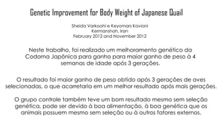 Genetic Improvement for Body Weight of Japanese Quail
Sheida Varkoohi e Keyomars Kaviani
Kermanshah, Iran
February 2012 and November 2012
Neste trabalho, foi realizado um melhoramento genético da
Codorna Japônica para ganho para maior ganho de peso à 4
semanas de idade após 3 gerações.
O resultado foi maior ganho de peso obtido após 3 gerações de aves
selecionadas, o que acarretaria em um melhor resultado após mais gerações.
O grupo controle também teve um bom resultado mesmo sem seleção
genética, pode ser devido à boa alimentação, à boa genética que os
animais possuem mesmo sem seleção ou à outros fatores externos.
 