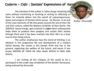 Co`orre – Ci`ir : Santals’ Expressions of Kama
Author : Kissunsdb
The intention of the author is “other things remaining the
same without mentioning or touching or writing or reflecting on
them; he instantly delves into the search of rwskw/happniness,
peace and progeny of Santals ehtnic group. He focuses in on one
of the main elements of life that pivots around the rest of their life
and their culture, called the libations (CO~OR) of their Spirits. The
SANTALS’ sexual energy gets involved in co`or which subsequently
helps them to produce their progeny and sustain their society
through them and it has been inserted into their life’s as a story
true to their living culture.
The author emphasizes how this trend of thinking is an
obstacle in the progressive life and development of a modern
Santal Society, the reason is the Santals think and live in the
present, neglecting the welfare of the future, and hence if one
knows NOTION OF THEIR life after death WHICH IS HAZY AND
bizarre.
I am inviting all the critiques of the world to be a
participant in this under way completion of the Santals’ Kamasutra,
being authored by Kissunsdb
 