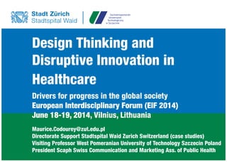 Design Thinking and
Disruptive Innovation in
Healthcare
Drivers for progress in the global society
European Interdisciplinary Forum (EIF 2014)
June 18-19, 2014, Vilnius, Lithuania
Maurice.Codourey@zut.edu.pl
Directorate Support Stadtspital Waid Zurich Switzerland (case studies)
Visiting Professor West Pomeranian University of Technology Szczecin Poland
President Scaph Swiss Communication and Marketing Ass. of Public Health
 