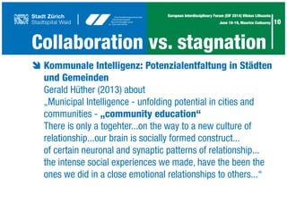 10
European Interdisciplinary Forum (EIF 2014) Vilnius Lithuania
June 18-19, Maurice Codourey
Collaboration vs. stagnation
è	Kommunale Intelligenz: Potenzialentfaltung in Städten
	 und Gemeinden
	 Gerald Hüther (2013) about
	 „Municipal Intelligence - unfolding potential in cities and
	 communities - „community education“
	 There is only a togehter...on the way to a new culture of
	 relationship...our brain is socially formed construct...
	 of certain neuronal and synaptic patterns of relationship...
	 the intense social experiences we made, have the been the
	 ones we did in a close emotional relationships to others...“	
 