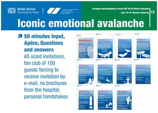 12
European Interdisciplinary Forum (EIF 2014) Vilnius Lithuania
June 18-19, Maurice Codourey
Iconic emotional avalanche
æ	50 minutes Input,
	 Apéro, Questions
	 and answers
	 A5 sized invitations,
	 fan club of 100
	 guests forcing to
	 receive invitation by
	 e-mail, no brochures
	 from the hospital,
	 personal handshakes		
 