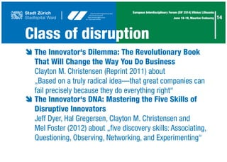 14
European Interdisciplinary Forum (EIF 2014) Vilnius Lithuania
June 18-19, Maurice Codourey
è	The Innovator‘s Dilemma: The Revolutionary Book 	
	 That Will Change the Way You Do Business
	 Clayton M. Christensen (Reprint 2011) about
	 „Based on a truly radical idea—that great companies can
	 fail precisely because they do everything right“
è	The Innovator‘s DNA: Mastering the Five Skills of
	 Disruptive Innovators
	 Jeff Dyer, Hal Gregersen, Clayton M. Christensen and
	 Mel Foster (2012) about „five discovery skills: Associating,
	 Questioning, Observing, Networking, and Experimenting“	
Class of disruption
 