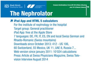 15
European Interdisciplinary Forum (EIF 2014) Vilnius Lithuania
June 18-19, Maurice Codourey
The Nephrolator
æ	iPad App and HTML 5 calculators
	 For the institute of nephrology in the hospital
	 Target group: General practitioner
	 iPad App: free at the Apple Store
	 7 languages: DE, FR, IT, ES, EN and local Swiss German and
	 Rhaeto-Romanic (Swiss mountains)
	 Downloads since October 2013: 412 - US 106,
	 60 Switzerland, 55 Mexico, UK 11, UAE 8, Russia 7...
	 Web version since january 2011: 10‘024 calculations
	 Press: Article at Swiss Physicians Magazine, Swiss Tele-
	 vision Interview August 2014
 
