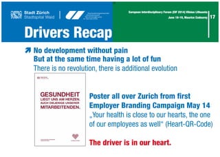 17
17
European Interdisciplinary Forum (EIF 2014) Vilnius Lithuania
June 18-19, Maurice Codourey
æ	No development without pain
	 But at the same time having a lot of fun
	 There is no revolution, there is additional evolution
							
							 Poster all over Zurich from first
							Employer Branding Campaign May 14
							 „Your health is close to our hearts, the one
							of our employees as well“ (Heart-QR-Code)
							The driver is in our heart.
Drivers Recap
 