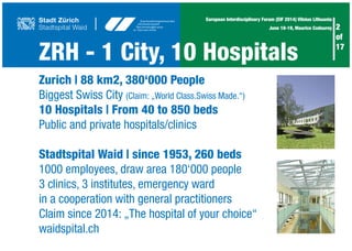 ZRH - 1 City, 10 Hospitals
2
of
17
European Interdisciplinary Forum (EIF 2014) Vilnius Lithuania
June 18-19, Maurice Codourey
Zurich | 88 km2, 380‘000 People
Biggest Swiss City (Claim: „World Class.Swiss Made.“)
10 Hospitals | From 40 to 850 beds
Public and private hospitals/clinics
Stadtspital Waid | since 1953, 260 beds
1000 employees, draw area 180‘000 people
3 clinics, 3 institutes, emergency ward
in a cooperation with general practitioners
Claim since 2014: „The hospital of your choice“
waidspital.ch
 