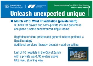 4
European Interdisciplinary Forum (EIF 2014) Vilnius Lithuania
June 18-19, Maurice Codourey
Unleash unexpected unique
æ	March 2013: Waid Privatstation (private ward)
	 38 beds for private and semi-private insured patients in
	 one place & some decentralized single rooms
	 Upgrades for semi-private and general insured patients =
	 Upsell strategy
	 Additional services (therapy, beauty) = add-on selling
	 Last of 10 hospitals in the City of Zurich
	 with a private ward, 90 meters above
	 lake level, stunning view
 