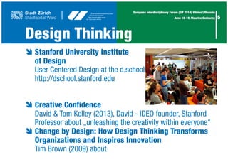 5
European Interdisciplinary Forum (EIF 2014) Vilnius Lithuania
June 18-19, Maurice Codourey
Design Thinking
è	Stanford University Institute
	 of Design
	 User Centered Design at the d.school
	 http://dschool.stanford.edu
è	Creative Confidence
	 David & Tom Kelley (2013), David - IDEO founder, Stanford
	 Professor about „unleashing the creativity within everyone“
è	Change by Design: How Design Thinking Transforms
	 Organizations and Inspires Innovation
	 Tim Brown (2009) about
	
 