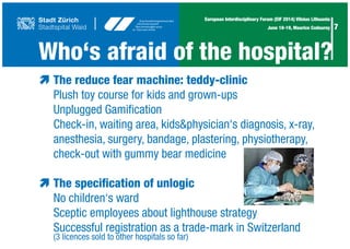 7
European Interdisciplinary Forum (EIF 2014) Vilnius Lithuania
June 18-19, Maurice Codourey
Who‘s afraid of the hospital?
æ	The reduce fear machine: teddy-clinic
	 Plush toy course for kids and grown-ups
	 Unplugged Gamification
	 Check-in, waiting area, kids&physician‘s diagnosis, x-ray,
	 anesthesia, surgery, bandage, plastering, physiotherapy,
	 check-out with gummy bear medicine
æ	The specification of unlogic
	 No children‘s ward
	 Sceptic employees about lighthouse strategy
	Successful registration as a trade-mark in Switzerland	
	 (3 licences sold to other hospitals so far)
 