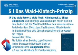 10
æ	Das Waid Wow & Waid Yeah, Händedruck & Silber
	 Unlogische und lebendige Veranstaltungen mixen sich mit
	 dem Parkett auf der Waid Privatstation, dem Zuweiser/innen-
	 Portal oder dem Effekt, dass Chefärzte und Mitarbeitenden
	 im Stadtspital Waid sind überall anzutreffen und antworten
	 auf Fragen.
	 Pantone 877, Silber.
	 Als Splitter eines Evolving Logo Systems
	 (siehe Swisscom) überrascht Silber an
	unterschiedlichen unlogischen Orten,
	 z.B. auf der Menükarte für Zusatzversicherte.
5 | Das Waid-Klatsch-Prinzip
13. Juni 2013, SGfM @ Inselspital
Maurice Codourey
 