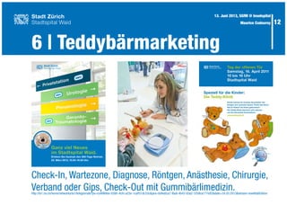 12
6 | Teddybärmarketing
13. Juni 2013, SGfM @ Inselspital
Maurice Codourey
Check-In, Wartezone, Diagnose, Röntgen, Anästhesie, Chirurgie,
Verband oder Gips, Check-Out mit Gummibärlimedizin.http://la1.rsi.ch/home/networks/la1/telegiornale?po=ce4868ee-0390-4cfd-a23e-1caff51dc33c&pos=0d4a0ca7-f6a8-4b43-83a2-37b8ca777e82&date=24.03.2013&stream=low#tabEdition
Ganz viel Neues
im Stadtspital Waid.
Erleben Sie hautnah den 365-Tage-Betrieb.
23. März 2013, 10.00–16.00 Uhr.
Mit Teddy-
Klinik
Mit Teddy-
Klinik
Stadtspital Waid
Stadt Zürich
 