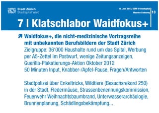 13
æ	Waidfokus+, die nicht-medizinische Vortragsreihe
	 mit unbekannten Berufsbildern der Stadt Zürich
	 Zielgruppe: 36‘000 Haushalte rund um das Spital, Werbung
	 per A5-Zettel im Postwurf, wenige Zeitungsanzeigen,
	 Guerilla-Plakatierungs-Aktion Oktober 2012
	 50 Minuten Input, Knabber-/Apfel-Pause, Fragen/Antworten
	
	 Stadtpolizei über Enkeltricks, Wildtiere (Besuchsrekord 250)
	 in der Stadt, Fledermäuse, Strassenbenennungskommission,
	 Feuerwehr Weihnachtsbaumbrand, Unterwasserarchäologie,
	 Brunnenplanung, Schädlingsbekämpfung...
7 | Klatschlabor Waidfokus+
13. Juni 2013, SGfM @ Inselspital
Maurice Codourey
 