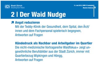2 | Der Waid Nudge
6
æ	Angst reduzieren
	 Mit der Teddy-Klinik der Gesundheit, dem Spital, den Ärzt/
	 innen und dem Fachpersonal spielerisch begegnen,
	 Antworten auf Fragen
	 Händedruck als Nachbar und Arbeitgeber im Quartier
	 Die nicht-medizinische Vortragsreihe Waidfokus+ zeigt un-
	 gewöhnliche Berufsbilder aus der Stadt Zürich, immer mit
	 Quartierbezug Wipkingen und Höngg,
	 Antworten auf Fragen
13. Juni 2013, SGfM @ Inselspital
Maurice Codourey
 
