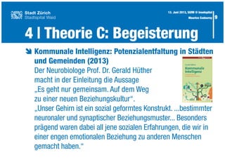 9
è	Kommunale Intelligenz: Potenzialentfaltung in Städten
	 und Gemeinden (2013)
	 Der Neurobiologe Prof. Dr. Gerald Hüther
	 macht in der Einleitung die Aussage
	 „Es geht nur gemeinsam. Auf dem Weg
	 zu einer neuen Beziehungskultur“.
	 „Unser Gehirn ist ein sozial geformtes Konstrukt. ...bestimmter
	 neuronaler und synaptischer Beziehungsmuster... Besonders
	 prägend waren dabei all jene sozialen Erfahrungen, die wir in
	 einer engen emotionalen Beziehung zu anderen Menschen
	 gemacht haben.“
4 | Theorie C: Begeisterung
13. Juni 2013, SGfM @ Inselspital
Maurice Codourey
 