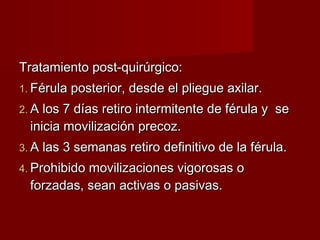 Tratamiento post-quirúrgico:
1. Férula posterior, desde el pliegue axilar.
2. A los 7 días retiro intermitente de férula y   se
  inicia movilización precoz.
3. A las 3 semanas retiro definitivo de la férula.
4. Prohibido movilizaciones vigorosas o
  forzadas, sean activas o pasivas.
 