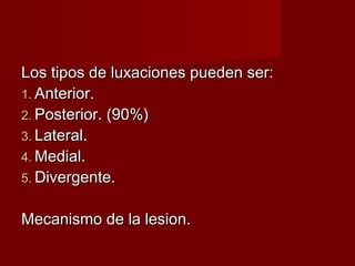Los tipos de luxaciones pueden ser:
1. Anterior.
2. Posterior. (90%)
3. Lateral.
4. Medial.
5. Divergente.


Mecanismo de la lesion.
 