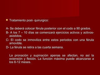    Tratamiento post- quirurgico:

A- Se deberá colocar férula posterior con el codo a 90 grados.
B- A los 7 – 10 días se comenzará ejercicios activos y activos-
  asistidos.
C- El codo se inmoviliza entre estos periodos con una férula
  amovible.
D- La férula se retira a las cuarta semana.

    La pronación y supinación apenas se afectan, no así la
    extensión y flexión. La función máxima puede alcanzarse a
    los 6-12 meses.
 