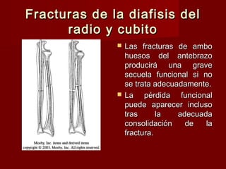 Fracturas de la diafisis del
      radio y cubito
                 Las fracturas de ambo
                  huesos del antebrazo
                  producirá una grave
                  secuela funcional si no
                  se trata adecuadamente.
                 La pérdida funcional
                  puede aparecer incluso
                  tras      la   adecuada
                  consolidación    de   la
                  fractura.
 