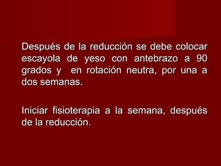 Después de la reducción se debe colocar
escayola de yeso con antebrazo a 90
grados y en rotación neutra, por una a
dos semanas.

Iniciar fisioterapia a la semana, después
de la reducción.
 