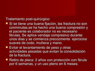 Tratamiento post-quirúrgico:
 Si se tiene una buena fijación, las fractura no son
  conminutas,se ha hecho una buena compresión y
  el paciente es colaborador no es necesario
  férulas. Se aplica vendaje compresivo durante
  unos días y se comienza precozmente ejercicios
  suaves de codo, muñeca y mano.
 Evitar el levantamiento de peso y otras
  actividades pesadas que evitan la consolidación
  de la fractura.
 Retiro de placa: 2 años con protección con férula
  por 6 semanas, y un uso pleno en 6 meses.
 