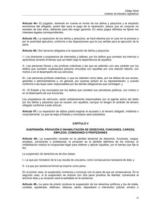 Código Penal
                                                                       Instituto de Estudios Legislativos


Artículo 44.- El juzgador, teniendo en cuenta el monto de los daños y perjuicios y la situación
económica del obligado, podrá fijar para el pago de la reparación, plazos que en conjunto no
excedan de tres años, debiendo para ello exigir garantía. En estos pagos diferidos se fijarán los
intereses legales correspondientes.

Artículo 45.- La reparación de los daños y perjuicios, se hará efectiva por el Juez en el proceso o
por la autoridad ejecutora, conforme a las disposiciones que la Ley señale para la ejecución de la
pena.

Artículo 46.- Son terceros obligados a la reparación de daños y perjuicios:

I.- Los directores o propietarios de internados y talleres, por los delitos que cometan los internos o
aprendices durante el tiempo que se hallen bajo la dependencia de aquéllos;

II.- Las personas físicas y las jurídicas colectivas y las que se ostenten con ese carácter por los
delitos que cometan cualesquiera persona vinculada con aquéllas por una relación laboral, con
motivo o en el desempeño de sus servicios;

III.- Las personas jurídicas colectivas, o que se ostenten como tales, por los delitos de sus socios,
gerentes o administradores y, en general, por quienes actúen en su representación, y cuando
conforme a las leyes sean responsables por las demás obligaciones que contraigan; y

IV.- El Estado y los municipios por los delitos que cometan sus servidores públicos, con motivo o
en el desempeño de sus funciones.

Los propietarios de vehículos, serán solidariamente responsables con el agente activo del delito
por los daños y perjuicios que se causen con aquéllos, aunque no tengan el carácter de tercero
obligado conforme a este artículo.

Artículo 47.- La reparación de daños podrá exigirse al acusado o al tercero obligado, indistinta o
conjuntamente. La que se exija al Estado y municipios será subsidiaria.


                                            CAPITULO V

   SUSPENSIÓN, PRIVACIÓN E INHABILITACIÓN DE DERECHOS, FUNCIONES, CARGOS,
                    EMPLEOS, COMISIONES O PROFESIONES

Artículo 48.- La suspensión consiste en la pérdida temporal de derechos, funciones, cargos,
empleos, comisiones o profesiones; la privación es la pérdida definitiva de los mismos; la
inhabilitación implica la incapacidad legal para obtener y ejercer aquéllos, por el tiempo que fije la
ley.

La suspensión de derechos es de dos clases:

I.- La que por ministerio de la Ley resulta de una pena, como consecuencia necesaria de ésta; y

II.- La que por sentencia formal se impone como pena.

En el primer caso, la suspensión comienza y concluye con la pena de que es consecuencia. En el
segundo caso, si la suspensión se impone con otra pena privativa de libertad, comenzará al
terminar ésta y su duración será la señalada en la sentencia.

Artículo 49.- La pena de prisión produce la suspensión de los derechos políticos y los de tutela,
cúratela, apoderado, defensor, albacea, perito, depositario o interventor judicial, síndico o


                                                                                                      10
 