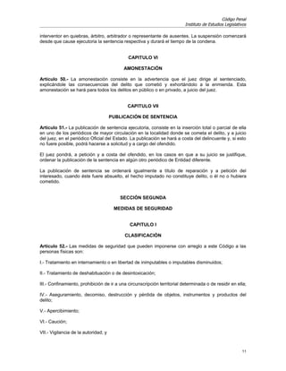 Código Penal
                                                                          Instituto de Estudios Legislativos

interventor en quiebras, árbitro, arbitrador o representante de ausentes. La suspensión comenzará
desde que cause ejecutoria la sentencia respectiva y durará el tiempo de la condena.


                                             CAPITULO VI

                                           AMONESTACIÓN

Artículo 50.- La amonestación consiste en la advertencia que el juez dirige al sentenciado,
explicándole las consecuencias del delito que cometió y exhortándolo a la enmienda. Esta
amonestación se hará para todos los delitos en público o en privado, a juicio del juez.


                                             CAPITULO VII

                                      PUBLICACIÓN DE SENTENCIA

Artículo 51.- La publicación de sentencia ejecutoria, consiste en la inserción total o parcial de ella
en uno de los periódicos de mayor circulación en la localidad donde se cometa el delito, y a juicio
del juez, en el periódico Oficial del Estado. La publicación se hará a costa del delincuente y, si esto
no fuere posible, podrá hacerse a solicitud y a cargo del ofendido.

El juez pondrá, a petición y a costa del ofendido, en los casos en que a su juicio se justifique,
ordenar la publicación de la sentencia en algún otro periódico de Entidad diferente.

La publicación de sentencia se ordenará igualmente a título de reparación y a petición del
interesado, cuando éste fuere absuelto, el hecho imputado no constituye delito, o él no o hubiera
cometido.


                                         SECCIÓN SEGUNDA

                                       MEDIDAS DE SEGURIDAD


                                              CAPITULO I

                                           CLASIFICACIÓN

Artículo 52.- Las medidas de seguridad que pueden imponerse con arreglo a este Código a las
personas físicas son:

I.- Tratamiento en internamiento o en libertad de inimputables o imputables disminuidos;

II.- Tratamiento de deshabituación o de desintoxicación;

III.- Confinamiento, prohibición de ir a una circunscripción territorial determinada o de residir en ella;

IV.- Aseguramiento, decomiso, destrucción y pérdida de objetos, instrumentos y productos del
delito;

V.- Apercibimiento;

VI.- Caución;

VII.- Vigilancia de la autoridad; y


                                                                                                         11
 