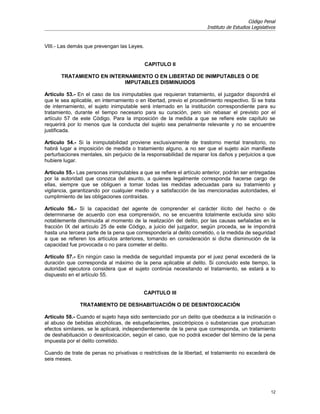 Código Penal
                                                                       Instituto de Estudios Legislativos


VIII.- Las demás que prevengan las Leyes.


                                            CAPITULO II

       TRATAMIENTO EN INTERNAMIENTO O EN LIBERTAD DE INIMPUTABLES O DE
                           IMPUTABLES DISMINUIDOS

Artículo 53.- En el caso de los inimputables que requieran tratamiento, el juzgador dispondrá el
que le sea aplicable, en internamiento o en libertad, previo el procedimiento respectivo. Si se trata
de internamiento, el sujeto inimputable será internado en la institución correspondiente para su
tratamiento, durante el tiempo necesario para su curación, pero sin rebasar el previsto por el
artículo 57 de este Código. Para la imposición de la medida a que se refiere este capítulo se
requerirá por lo menos que la conducta del sujeto sea penalmente relevante y no se encuentre
justificada.

Artículo 54.- Si la inimputabilidad proviene exclusivamente de trastorno mental transitorio, no
habrá lugar a imposición de medida o tratamiento alguno, a no ser que el sujeto aún manifieste
perturbaciones mentales, sin perjuicio de la responsabilidad de reparar los daños y perjuicios a que
hubiere lugar.

Artículo 55.- Las personas inimputables a que se refiere el artículo anterior, podrán ser entregadas
por la autoridad que conozca del asunto, a quienes legalmente corresponda hacerse cargo de
ellas, siempre que se obliguen a tomar todas las medidas adecuadas para su tratamiento y
vigilancia, garantizando por cualquier medio y a satisfacción de las mencionadas autoridades, el
cumplimiento de las obligaciones contraídas.

Artículo 56.- Si la capacidad del agente de comprender el carácter ilícito del hecho o de
determinarse de acuerdo con esa comprensión, no se encuentra totalmente excluida sino sólo
notablemente disminuida al momento de la realización del delito, por las causas señaladas en la
fracción IX del artículo 25 de este Código, a juicio del juzgador, según proceda, se le impondrá
hasta una tercera parte de la pena que correspondería al delito cometido, o la medida de seguridad
a que se refieren los artículos anteriores, tomando en consideración si dicha disminución de la
capacidad fue provocada o no para cometer el delito.

Artículo 57.- En ningún caso la medida de seguridad impuesta por el juez penal excederá de la
duración que corresponda al máximo de la pena aplicable al delito. Si concluido este tiempo, la
autoridad ejecutora considera que el sujeto continúa necesitando el tratamiento, se estará a lo
dispuesto en el artículo 55.


                                           CAPITULO III

               TRATAMIENTO DE DESHABITUACIÓN O DE DESINTOXICACIÓN

Artículo 58.- Cuando el sujeto haya sido sentenciado por un delito que obedezca a la inclinación o
al abuso de bebidas alcohólicas, de estupefacientes, psicotrópicos o substancias que produzcan
efectos similares, se le aplicará, independientemente de la pena que corresponda, un tratamiento
de deshabituación o desintoxicación, según el caso, que no podrá exceder del término de la pena
impuesta por el delito cometido.

Cuando de trate de penas no privativas o restrictivas de la libertad, el tratamiento no excederá de
seis meses.




                                                                                                      12
 
