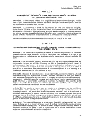 Código Penal
                                                                       Instituto de Estudios Legislativos

                                           CAPITULO IV

      CONFINAMIENTO, PROHIBICIÓN DE IR A UNA CIRCUNSCRIPCIÓN TERRITORIAL
                      DETERMINADA O DE RESIDIR EN ELLA

Artículo 59.- El confinamiento consiste en la obligación de residir en determinado lugar y no salir
de él. El juez hará la designación del lugar, conciliando las exigencias de la tranquilidad pública y
las necesidades del inculpado y del ofendido.

Artículo 60.- El juez tomando en cuenta las circunstancias del delito y las propias del inculpado,
podrá disponer que éste no vaya a una circunscripción territorial determinada o que no resida en
ella. Como el confinamiento, estas medidas de seguridad podrán imponerse en cualquier momento
del proceso cuando el inculpado obtenga su libertad en forma no definitiva y como consecuencia
jurídica del delito, al sentenciarlo condenatoriamente, en forma adicional para cualquier delito.

Las medidas de seguridad previstas en este capítulo no podrán exceder de tres años.


                                            CAPITULO V

ASEGURAMIENTO, DECOMISO, DESTRUCCIÓN Y PERDIDA DE OBJETOS, INSTRUMENTOS
                        Y PRODUCTOS DEL DELITO

Artículo 61.- Las autoridades competentes procederán al inmediato aseguramiento de los bienes
relacionados con el hecho antijurídico, durante la averiguación o en el proceso. Se actuará en los
términos anteriores cualquiera que sea la naturaleza de los instrumentos, objetos o productos del
delito.

Artículo 62.- Los instrumentos del delito, así como las cosas que sean objeto o producto de él, se
decomisarán si son de uso prohibido. Si son de uso lícito se decomisarán solamente cuando el
delito sea doloso. Si pertenecen a un tercero, sólo se decomisarán cuando los tenga en su poder o
los haya adquirido bajo cualquier título, esté en alguno de los supuestos a los que se refiere el
Artículo 331 de este Código, independientemente de la naturaleza jurídica de dicho tercero y de la
relación que aquél tenga con el delincuente, en su caso.

Artículo 63.- El destino de los instrumentos o cosas decomisadas, se determinará por la autoridad
competente al pago de la reparación de los daños y perjuicios o en defecto de éstos, para beneficio
de la administración de justicia según su utilidad. Si se tratare de substancias nocivas o peligrosas,
se destruirán a juicio de la autoridad que esté conociendo, la que, cuando lo estime conveniente,
podrá determinar su conservación, para fines de docencia o investigación; dicha autoridad podrá
disponer aún antes de declararse su decomiso por sentencia ejecutoria, estas medidas de
precaución, incluyendo su destrucción, si fuere indispensable.

Artículo 64.- Los objetos o valores que se encuentren a disposición de las autoridades
investigadoras o de las judiciales que no hayan sido decomisados y que no sean recogidos por
quien tenga derecho a ello, en un lapso de 90 días naturales, contados a partir de la notificación al
interesado, se enajenarán en subasta pública y el producto de la venta se aplicará a quien tenga
derecho a recibirlo. Si notificado no se presenta dentro de los seis meses siguientes a la fecha de
la notificación, el producto de la venta se destinará al mejoramiento de la administración de justicia
previas las deducciones de los gastos ocasionados.

Artículo 65.- En el caso de bienes que se encuentren a disposición de la autoridad, que no se
deban destruir y que no se puedan conservar o sean de costoso mantenimiento, se procederá a su
venta inmediata en subasta pública y el producto se dejará a disposición de quien tenga derecho al
mismo por el lapso de seis meses, a partir de la notificación que se le haga, transcurrido el cual se
aplicará al mejoramiento de la administración de justicia.


                                                                                                      13
 