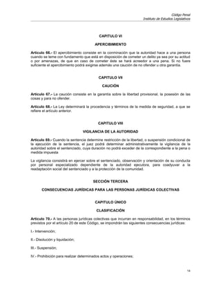 Código Penal
                                                                     Instituto de Estudios Legislativos




                                          CAPITULO VI

                                        APERCIBIMIENTO

Artículo 66.- El apercibimiento consiste en la conminación que la autoridad hace a una persona
cuando se teme con fundamento que está en disposición de cometer un delito ya sea por su actitud
o por amenazas, de que en caso de cometer éste se hará acreedor a una pena. Si no fuere
suficiente el apercibimiento podrá exigirse además una caución de no ofender u otra garantía.


                                          CAPITULO VII

                                            CAUCIÓN

Artículo 67.- La caución consiste en la garantía sobre la libertad provisional, la posesión de las
cosas y para no ofender.

Artículo 68.- La Ley determinará la procedencia y términos de la medida de seguridad, a que se
refiere el artículo anterior.


                                          CAPITULO VIII

                                 VIGILANCIA DE LA AUTORIDAD

Artículo 69.- Cuando la sentencia determine restricción de la libertad, o suspensión condicional de
la ejecución de la sentencia, el juez podrá determinar administrativamente la vigilancia de la
autoridad sobre el sentenciado, cuya duración no podrá exceder de la correspondiente a la pena o
medida impuesta

La vigilancia consistirá en ejercer sobre el sentenciado, observación y orientación de su conducta
por personal especializado dependiente de la autoridad ejecutora, para coadyuvar a la
readaptación social del sentenciado y a la protección de la comunidad.


                                      SECCIÓN TERCERA

       CONSECUENCIAS JURÍDICAS PARA LAS PERSONAS JURÍDICAS COLECTIVAS


                                        CAPITULO ÚNICO

                                        CLASIFICACIÓN

Artículo 70.- A las personas jurídicas colectivas que incurran en responsabilidad, en los términos
previstos por el artículo 20 de este Código, se impondrán las siguientes consecuencias jurídicas:

I.- Intervención;

II.- Disolución y liquidación;

III.- Suspensión;

IV.- Prohibición para realizar determinados actos y operaciones;


                                                                                                    14
 