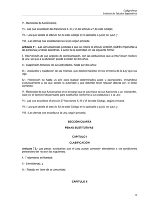Código Penal
                                                                         Instituto de Estudios Legislativos


V.- Remoción de funcionarios;

VI.- Las que establecen las fracciones II, III y VI del artículo 27 de este Código;

VII.- Las que señala el artículo 52 de este Código en lo aplicable a juicio del juez; y

VIII.- Las demás que establezcan las leyes según proceda.

Artículo 71.- Las consecuencias jurídicas a que se refiere el artículo anterior, podrán imponerse a
las personas jurídicas colectivas, a juicio de la autoridad, en las siguiente forma:

I.- Intervención de sus órganos de representación, con las atribuciones que al interventor confiere
la Ley, sin que a su duración pueda exceder de dos años.

II.- Suspensión temporal de sus actividades, hasta por dos años;

III.- Disolución y liquidación de las mismas, que deberá hacerse en los términos de la Ley que las
rige;

IV.- Prohibición de hasta un año para realizar determinados actos u operaciones, limitándose
exclusivamente a los que señale la autoridad y que deberán tener relación directa con el delito
cometido;

V.- Remoción de sus funcionarios en el encargo que el juez hace de sus funciones a un interventor,
sólo por el tiempo indispensable para sustituirlos conforme a sus estatutos o a la Ley;

VI.- Las que establece el artículo 27 fracciones II, III y VI de este Código, según proceda.

VII.- Las que señala el artículo 52 de este Código en lo aplicable a juicio del juez; y

VIII.- Las demás que establezca la Ley, según proceda.


                                          SECCIÓN CUARTA

                                       PENAS SUSTITUTIVAS


                                             CAPITULO I

                                           CLASIFICACIÓN

Artículo 72.- Las penas sustitutivas que el juez puede conceder atendiendo a las condiciones
personales del reo son las siguientes:

I.- Tratamiento en libertad;

II.- Semilibertad; y

III.- Trabajo en favor de la comunidad.



                                             CAPITULO II




                                                                                                        15
 