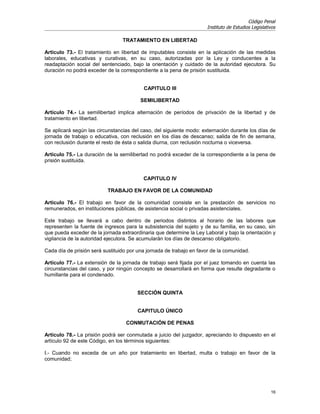 Código Penal
                                                                     Instituto de Estudios Legislativos

                                 TRATAMIENTO EN LIBERTAD

Artículo 73.- El tratamiento en libertad de imputables consiste en la aplicación de las medidas
laborales, educativas y curativas, en su caso, autorizadas por la Ley y conducentes a la
readaptación social del sentenciado, bajo la orientación y cuidado de la autoridad ejecutora. Su
duración no podrá exceder de la correspondiente a la pena de prisión sustituida.


                                          CAPITULO III

                                         SEMILIBERTAD

Artículo 74.- La semilibertad implica alternación de períodos de privación de la libertad y de
tratamiento en libertad.

Se aplicará según las circunstancias del caso, del siguiente modo: externación durante los días de
jornada de trabajo o educativa, con reclusión en los días de descanso; salida de fin de semana,
con reclusión durante el resto de ésta o salida diurna, con reclusión nocturna o viceversa.

Artículo 75.- La duración de la semilibertad no podrá exceder de la correspondiente a la pena de
prisión sustituida.


                                          CAPITULO IV

                           TRABAJO EN FAVOR DE LA COMUNIDAD

Artículo 76.- El trabajo en favor de la comunidad consiste en la prestación de servicios no
remunerados, en instituciones públicas, de asistencia social o privadas asistenciales.

Este trabajo se llevará a cabo dentro de periodos distintos al horario de las labores que
representen la fuente de ingresos para la subsistencia del sujeto y de su familia, en su caso, sin
que pueda exceder de la jornada extraordinaria que determine la Ley Laboral y bajo la orientación y
vigilancia de la autoridad ejecutora. Se acumularán los días de descanso obligatorio.

Cada día de prisión será sustituido por una jornada de trabajo en favor de la comunidad.

Artículo 77.- La extensión de la jornada de trabajo será fijada por el juez tomando en cuenta las
circunstancias del caso, y por ningún concepto se desarrollará en forma que resulte degradante o
humillante para el condenado.


                                       SECCIÓN QUINTA


                                       CAPITULO ÚNICO

                                   CONMUTACIÓN DE PENAS

Artículo 78.- La prisión podrá ser conmutada a juicio del juzgador, apreciando lo dispuesto en el
artículo 92 de este Código, en los términos siguientes:

I.- Cuando no exceda de un año por tratamiento en libertad, multa o trabajo en favor de la
comunidad;




                                                                                                    16
 