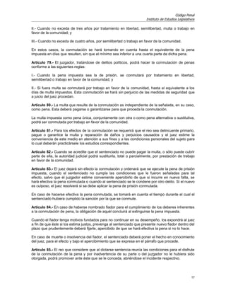 Código Penal
                                                                        Instituto de Estudios Legislativos

II.- Cuando no exceda de tres años por tratamiento en libertad, semilibertad, multa o trabajo en
favor de la comunidad; y

III.- Cuando no exceda de cuatro años, por semilibertad o trabajo en favor de la comunidad.

En estos casos, la conmutación se hará tomando en cuenta hasta el equivalente de la pena
impuesta en días que resulten, sin que el mínimo sea inferior a una cuarta parte de dicha pena.

Artículo 79.- El juzgador, tratándose de delitos políticos, podrá hacer la conmutación de penas
conforme a las siguientes reglas:

I.- Cuando la pena impuesta sea la de prisión, se conmutará por tratamiento en libertad,
semilibertad o trabajo en favor de la comunidad; y

II.- Si fuera multa se conmutará por trabajo en favor de la comunidad, hasta el equivalente a los
días de multa impuestos. Esta conmutación se hará sin perjuicio de las medidas de seguridad que
a juicio del juez procedan.

Artículo 80.- La multa que resulte de la conmutación es independiente de la señalada, en su caso,
como pena. Esta deberá pagarse o garantizarse para que proceda la conmutación.

La multa impuesta como pena única, conjuntamente con otra o como pena alternativa o sustitutiva,
podrá ser conmutada por trabajo en favor de la comunidad.

Artículo 81.- Para los efectos de la conmutación se requerirá que el reo sea delincuente primario,
pague o garantice la multa y reparación de daños y perjuicios causados y el juez estime la
conveniencia de este medio en atención a sus fines y a las condiciones personales del sujeto para
lo cual deberán practicársele los estudios correspondientes.

Artículo 82.- Cuando se acredite que el sentenciado no puede pagar la multa, o sólo puede cubrir
parte de ella, la autoridad judicial podrá sustituirla, total o parcialmente, por prestación de trabajo
en favor de la comunidad.

Artículo 83.- El juez dejará sin efecto la conmutación y ordenará que se ejecute la pena de prisión
impuesta, cuando el sentenciado no cumpla las condiciones que le fueron señaladas para tal
efecto, salvo que el juzgador estime conveniente apercibirlo de que si incurre en nueva falta, se
hará efectiva la pena conmutada o cuando al sentenciado se le condene por otro delito. Si el nuevo
es culposo, el juez resolverá si se debe aplicar la pena de prisión conmutada.

En caso de hacerse efectiva la pena conmutada, se tomará en cuenta el tiempo durante el cual el
sentenciado hubiera cumplido la sanción por la que se conmute.

Artículo 84.- En caso de haberse nombrado fiador para el cumplimiento de los deberes inherentes
a la conmutación de pena, la obligación de aquél concluirá al extinguirse la pena impuesta.

Cuando el fiador tenga motivos fundados para no continuar en su desempeño, los expondrá al juez
a fin de que éste si los estima justos, prevenga al sentenciado que presente nuevo fiador dentro del
plazo que prudentemente deberá fijarle, apercibido de que se hará efectiva la pena si no lo hace.

En caso de muerte o insolvencia del fiador, el sentenciado deberá poner el hecho en conocimiento
del juez, para el efecto y bajo el apercibimiento que se expresa en el párrafo que procede.

Artículo 85.- El reo que considere que al dictarse sentencia reunía las condiciones para el disfrute
de la conmutación de la pena y por inadvertencia de su parte o del juzgador no le hubiera sido
otorgada, podrá promover ante éste que se le conceda, abriéndose el incidente respectivo.




                                                                                                       17
 