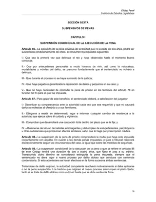 Código Penal
                                                                        Instituto de Estudios Legislativos


                                          SECCIÓN SEXTA

                                     SUSPENSIVOS DE PENAS


                                             CAPITULO I

                 SUSPENSIÓN CONDICIONAL DE LA EJECUCIÓN DE LA PENA

Artículo 86.- La ejecución de la pena privativa de la libertad que no exceda de dos años, podrá ser
suspendida condicionalmente de oficio, si concurren los requisitos siguientes:

I.- Que sea la primera vez que delinque el reo y haya observado hasta el momento buena
conducta;

II.- Que por antecedentes personales o modo honesto de vivir, así como la naturaleza,
modalidades y móviles del delito, se presuma fundadamente que el sentenciado no volverá a
delinquir;

III.- Que durante el proceso no se haya sustraído de la justicia;

IV.- Que haya pagado o garantizado la reparación de daños y perjuicios en su caso; y

V.- Que no haya necesidad de conmutar la pena de prisión en los términos del artículo 78 en
función del fin para el que fue impuesta.

Artículo 87.- Para gozar de este beneficio, el sentenciado deberá, a satisfacción del juzgador:

I.- Garantizar su comparecencia ante la autoridad cada vez que sea requerido y que no causará
daños o molestias al ofendido o a sus familiares;

II.- Obligarse a residir en determinado lugar e informar cualquier cambio de residencia a la
autoridad que ejerza sobre él cuidado y vigilancia.

III.- Comprobar que desarrollará una ocupación lícita dentro del plazo que se le fije; y

IV.- Abstenerse del abuso de bebidas embriagantes y del empleo de estupefacientes, psicotrópicos
u otras substancias que produzcan efectos similares, salvo que lo haga por prescripción médica.

Artículo 88.- La suspensión de la pena de prisión comprenderá la multa que haya sido impuesta
conjuntamente con aquélla. En cuanto a las demás penas impuestas, el juez o tribunal resolverá
discrecionalmente según las circunstancias del caso, al igual que sobre las medidas de seguridad.

Artículo 89.- La suspensión condicional de la ejecución de la pena a que se refiere el artículo 86
de este Código tendrá una duración de dos a cuatro años, que fijará el juez a su arbitrio.
Transcurrido dicho término se considerará extinguida la pena impuesta, siempre que el
sentenciado no diera lugar a nuevo proceso por delito doloso que concluya con sentencia
condenatoria. Si esto aconteciera se harán efectivas en la forma sucesiva ambas sentencias.

Tratándose de delito culposo, la autoridad competente resolverá motivadamente si debe aplicarse
o no la pena suspendida. Los hechos que originen el nuevo proceso interrumpen el plazo fijado,
tanto si se trata de delito doloso como culposo hasta que se dicte sentencia firme.




                                                                                                       18
 