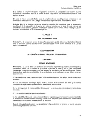 Código Penal
                                                                      Instituto de Estudios Legislativos

Si el reo falta al cumplimiento de las obligaciones contraídas, el juez podrá hacer efectiva la pena
suspendida o apercibirlo de que, si vuelve a faltar a alguna de las condiciones fijadas se hará
efectiva la pena.

En caso de haber nombrado fiador para el cumplimiento de las obligaciones contraídas en los
términos del artículo 87 de este Código, será aplicable lo previsto en el artículo 84 del mismo.

Artículo 90.- Si al dictarse sentencia aparecen reunidos los requisitos para la suspensión
condicional de la ejecución de la pena, sin haberlo considerado el juez de esa manera, se
entenderá que se concede, y bastará para hacerlo efectivo que se solicite ante el propio juez, quien
resolverá la conducente en el incidente respectivo.


                                             CAPITULO II

                                     LIBERTAD PREPARATORIA

Artículo 91.- El condenado a más de dos años de prisión, podrá obtener su libertad condicional
ante la Dirección General de Prevención y Readaptación Social, en los términos de la Ley de
Ejecución de Penas.


                                         SECCIÓN SÉPTIMA

                      APLICACIÓN DE PENAS Y MEDIDAS DE SEGURIDAD


                                              CAPITULO I

                                        REGLAS GENERALES

Artículo 92.- El juez al dictar una sentencia condenatoria, impondrá la punición que estime justa y
procedente, dentro de los límites de punibilidad aplicables al delito y en su caso habiéndose
considerado los aumentos o reducciones que resulten de la aplicación del artículo 97 de este Código,
de acuerdo al grado de reprochabilidad de la conducta del sentenciado; para lo cual deberá tomar en
consideración:

I.- La magnitud del daño causado al bien jurídicamente tutelado o del peligro a que hubiere sido
expuesto;

II.- Las circunstancias de tiempo, lugar, modo u ocasión de la comisión del delito y las demás
circunstancias especiales que determinen la gravedad del hecho punible;

III.- La forma y grado de responsabilidad del acusado y en su caso, los motivos determinantes de su
conducta;

IV.- Las particularidades de la víctima u ofendido y

V.- La culpabilidad del sujeto y las demás condiciones especiales y personales en que se encontraba
al momento de cometer el delito, siempre y cuando sean relevantes para determinar la posibilidad de
haber ajustado su conducta a las exigencias de la norma.

Cuando el inculpado perteneciere a un grupo étnico indígena, también se tomarán en cuenta sus usos,
costumbres y tradiciones culturales.




                                                                                                     19
 