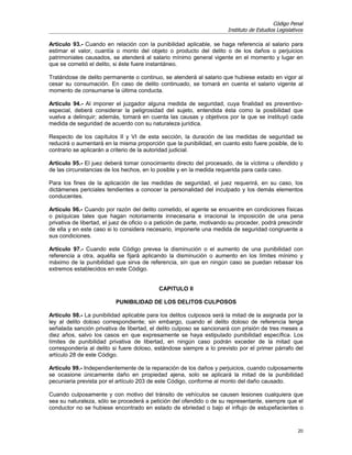 Código Penal
                                                                        Instituto de Estudios Legislativos

Artículo 93.- Cuando en relación con la punibilidad aplicable, se haga referencia al salario para
estimar el valor, cuantía o monto del objeto o producto del delito o de los daños o perjuicios
patrimoniales causados, se atenderá al salario mínimo general vigente en el momento y lugar en
que se cometió el delito, si éste fuere instantáneo.

Tratándose de delito permanente o continuo, se atenderá al salario que hubiese estado en vigor al
cesar su consumación. En caso de delito continuado, se tomará en cuenta el salario vigente al
momento de consumarse la última conducta.

Artículo 94.- Al imponer el juzgador alguna medida de seguridad, cuya finalidad es preventivo-
especial, deberá considerar la peligrosidad del sujeto, entendida ésta como la posibilidad que
vuelva a delinquir; además, tomará en cuenta las causas y objetivos por la que se instituyó cada
medida de seguridad de acuerdo con su naturaleza jurídica.

Respecto de los capítulos II y VI de esta sección, la duración de las medidas de seguridad se
reducirá o aumentará en la misma proporción que la punibilidad, en cuanto esto fuere posible, de lo
contrario se aplicarán a criterio de la autoridad judicial.

Artículo 95.- El juez deberá tomar conocimiento directo del procesado, de la víctima u ofendido y
de las circunstancias de los hechos, en lo posible y en la medida requerida para cada caso.

Para los fines de la aplicación de las medidas de seguridad, el juez requerirá, en su caso, los
dictámenes periciales tendientes a conocer la personalidad del inculpado y los demás elementos
conducentes.

Artículo 96.- Cuando por razón del delito cometido, el agente se encuentre en condiciones físicas
o psíquicas tales que hagan notoriamente innecesaria e irracional la imposición de una pena
privativa de libertad, el juez de oficio o a petición de parte, motivando su proceder, podrá prescindir
de ella y en este caso si lo considera necesario, imponerle una medida de seguridad congruente a
sus condiciones.

Artículo 97.- Cuando este Código prevea la disminución o el aumento de una punibilidad con
referencia a otra, aquélla se fijará aplicando la disminución o aumento en los límites mínimo y
máximo de la punibilidad que sirva de referencia, sin que en ningún caso se puedan rebasar los
extremos establecidos en este Código.


                                            CAPITULO II

                           PUNIBILIDAD DE LOS DELITOS CULPOSOS

Artículo 98.- La punibilidad aplicable para los delitos culposos será la mitad de la asignada por la
ley al delito doloso correspondiente; sin embargo, cuando el delito doloso de referencia tenga
señalada sanción privativa de libertad, el delito culposo se sancionará con prisión de tres meses a
diez años, salvo los casos en que expresamente se haya estipulado punibilidad específica. Los
límites de punibilidad privativa de libertad, en ningún caso podrán exceder de la mitad que
correspondería al delito si fuere doloso, estándose siempre a lo previsto por el primer párrafo del
artículo 28 de este Código.

Artículo 99.- Independientemente de la reparación de los daños y perjuicios, cuando culposamente
se ocasione únicamente daño en propiedad ajena, solo se aplicará la mitad de la punibilidad
pecuniaria prevista por el artículo 203 de este Código, conforme al monto del daño causado.

Cuando culposamente y con motivo del tránsito de vehículos se causen lesiones cualquiera que
sea su naturaleza, sólo se procederá a petición del ofendido o de su representante, siempre que el
conductor no se hubiese encontrado en estado de ebriedad o bajo el influjo de estupefacientes o


                                                                                                       20
 