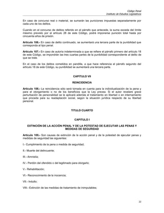 Código Penal
                                                                     Instituto de Estudios Legislativos

En caso de concurso real o material, se sumarán las puniciones impuestas separadamente por
cada uno de los delitos.

Cuando en el concurso de delitos referido en el párrafo que antecede, la suma exceda del límite
máximo previsto por el artículo 28 de este Código, podrá imponerse punición total hasta por
cincuenta años de prisión.

Artículo 106.- En caso de delito continuado, se aumentará una tercera parte de la punibilidad que
corresponda al tipo penal.

Artículo 107.- En caso de autoría indeterminada a que se refiere el párrafo primero del artículo 18
de este Código, se impondrán las tres cuartas partes de la punibilidad correspondiente al delito de
que se trate.

En el caso de los delitos cometidos en pandilla, a que hace referencia el párrafo segundo del
artículo 18 de este Código, su punibilidad se aumentará una tercera parte.


                                           CAPITULO VII

                                          REINCIDENCIA

Artículo 108.- La reincidencia sólo será tomada en cuenta para la individualización de la pena y
para el otorgamiento o no de los beneficios que la Ley prevea. Si el autor revelare grave
perturbación de personalidad se le aplicará además el tratamiento en libertad o en internamiento
que proceda para su readaptación social, según la situación jurídica respecto de su libertad
personal.


                                         TITULO CUARTO


                                            CAPITULO I

    EXTINCIÓN DE LA ACCIÓN PENAL Y DE LA POTESTAD DE EJECUTAR LAS PENAS Y
                            MEDIDAS DE SEGURIDAD

Artículo 109.- Son causas de extinción de la acción penal y de la potestad de ejecutar penas y
medidas de seguridad las siguientes:

I.- Cumplimiento de la pena o medida de seguridad;

II.- Muerte del delincuente;

III.- Amnistía;

IV.- Perdón del ofendido o del legitimado para otorgarlo;

V.- Rehabilitación;

VI.- Reconocimiento de la inocencia;

VII.- Indulto;

VIII.- Extinción de las medidas de tratamiento de inimputables;




                                                                                                    22
 