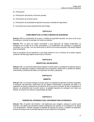 Código Penal
                                                                     Instituto de Estudios Legislativos

IX.- Prescripción:

a).- Prescripción del derecho a formular querella;

b).- Prescripción de la acción penal;

c).- Prescripción de la potestad de ejecutar las penas y medidas de seguridad y

X.- Las demás que prevea expresamente este Código.


                                            CAPITULO II

                     CUMPLIMIENTO DE LA PENA O MEDIDA DE SEGURIDAD

Artículo 110.- El cumplimiento de la pena o medida de seguridad impuesta, así como el de la que
la sustituya o conmute, la extingue con todos sus efectos.

Artículo 111.- La pena de prisión conmutada o cuya ejecución se hubiere suspendido, se
extinguirá por el pago de la multa conmutativa o el cumplimiento del sustitutivo o suspensivo
concedido y en su caso, una vez transcurrido el término de la pena impuesta o del tiempo faltante
para compurgarla.

Para la concesión de los beneficios a que tenga derecho el reo, el tiempo de la prisión seguirá
contando mientras siga vigente la pena que la conmutó.


                                           CAPITULO III

                                   MUERTE DEL DELINCUENTE

Artículo 112.- La muerte del delincuente extingue la acción penal y la potestad de ejecutar penas y
medidas de seguridad, excepto lo relacionado con el decomiso, destrucción y pérdida de objetos,
instrumentos y productos del delito y la reparación de daños y perjuicios.


                                           CAPITULO IV

                                             AMNISTÍA

Artículo 113.- La amnistía extingue la acción penal y la potestad de ejecutar las penas impuestas,
a excepción del decomiso, destrucción de los objetos, instrumentos y productos del delito y la
reparación de daños y perjuicios en los términos de la Ley que la conceda. Si ésta no expresare su
alcance, se entenderá que la acción penal y la potestad ejecutiva se extinguen con todos sus
efectos, en relación con todos los responsables de delito.



                                            CAPITULO V

              PERDÓN DEL OFENDIDO O DEL LEGITIMADO PARA OTORGARLO

Artículo 114.- El perdón del ofendido o del legitimado para otorgarlo, extingue la acción penal
respecto a los delitos que solamente pueden perseguirse por querella, si el inculpado no se opone
a su otorgamiento. También extingue la potestad de ejecutar las penas y medidas de seguridad,
cuando se otorgue ante la autoridad ejecutora la que resolverá lo procedente.


                                                                                                    23
 