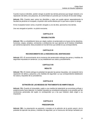 Código Penal
                                                                       Instituto de Estudios Legislativos


Cuando muera el ofendido, podrán otorgar el perdón las demás personas que tengan derecho a la
reparación del daño y los perjuicios, de conformidad a lo previsto por el artículo 42 de este Código.

Artículo 115.- Cuando sean varios los ofendidos y cada uno pueda ejercer separadamente la
facultad de perdonar al inculpado, el perdón sólo surtirá efectos por lo que hace a quien lo otorga.

Si los inculpados fueran varios, el perdón otorgado a uno de ellos, aprovecha a los demás.

Una vez otorgado el perdón, no podrá revocarse.


                                           CAPITULO VI

                                         REHABILITACIÓN

Artículo 116.- La rehabilitación tiene por objeto restituir al sentenciado en el goce de los derechos,
funciones, cargos, empleos, comisiones o profesiones de cuyo ejercicio se le hubiera inhabilitado
por sentencia ejecutoria. Esta procederá en los términos que señale la Ley correspondiente.


                                           CAPITULO VII

                  RECONOCIMIENTO DE LA INOCENCIA DEL SENTENCIADO

Artículo 117.- El reconocimiento de la inocencia del sentenciado extingue las penas y medidas de
seguridad impuestas en sentencia. La Ley establecerá sus casos y procedimiento.


                                           CAPITULO VIII

                                             INDULTO

Artículo 118.- El indulto extingue la potestad de ejecutar las penas impuestas, con excepción de la
reparación de daños y perjuicios y las medidas de seguridad. La Ley correspondiente establecerá
los casos y requisitos de su procedencia.


                                           CAPITULO IX

            EXTINCIÓN DE LAS MEDIDAS DE TRATAMIENTO DE INIMPUTABLES

Artículo 119.- Cuando el inimputable, sujeto a una medida de tratamiento se encontrare prófugo y
posteriormente fuere detenido, la medida impuesta se considerará extinguida si se acredita que las
condiciones personales del sujeto no corresponden ya a las que hubieren dado origen a su
imposición.



                                            CAPITULO X

                                          PRESCRIPCIÓN

Artículo 120.- La prescripción es personal y consiste en la extinción de la acción penal o de la
potestad de ejecutar las penas y medidas de seguridad, por el transcurso del tiempo señalado por




                                                                                                      24
 