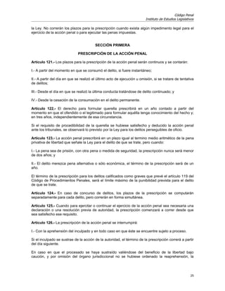 Código Penal
                                                                         Instituto de Estudios Legislativos

la Ley. No correrán los plazos para la prescripción cuando exista algún impedimento legal para el
ejercicio de la acción penal o para ejecutar las penas impuestas.


                                         SECCIÓN PRIMERA

                              PRESCRIPCIÓN DE LA ACCIÓN PENAL

Artículo 121.- Los plazos para la prescripción de la acción penal serán continuos y se contarán:

I.- A partir del momento en que se consumó el delito, si fuere instantáneo;

II.- A partir del día en que se realizó el último acto de ejecución u omisión, si se tratare de tentativa
de delitos;

III.- Desde el día en que se realizó la última conducta tratándose de delito continuado; y

IV.- Desde la cesación de la consumación en el delito permanente.

Artículo 122.- El derecho para formular querella prescribirá en un año contado a partir del
momento en que el ofendido o el legitimado para formular aquélla tenga conocimiento del hecho y;
en tres años, independientemente de esa circunstancia.

Si el requisito de procedibilidad de la querella se hubiese satisfecho y deducido la acción penal
ante los tribunales, se observará lo previsto por la Ley para los delitos perseguibles de oficio.

Artículo 123.- La acción penal prescribirá en un plazo igual al termino medio aritmético de la pena
privativa de libertad que señale la Ley para el delito de que se trate, pero cuando:

I.- La pena sea de prisión, con otra pena o medida de seguridad, la prescripción nunca será menor
de dos años; y

II.- El delito merezca pena alternativa o sólo económica, el término de la prescripción será de un
año.

El término de la prescripción para los delitos calificados como graves que prevé el artículo 119 del
Código de Procedimientos Penales, será el límite máximo de la punibilidad prevista para el delito
de que se trate.

Artículo 124.- En caso de concurso de delitos, los plazos de la prescripción se computarán
separadamente para cada delito, pero correrán en forma simultánea.

Artículo 125.- Cuando para ejercitar o continuar el ejercicio de la acción penal sea necesaria una
declaración o una resolución previa de autoridad, la prescripción comenzará a correr desde que
sea satisfecho ese requisito.

Artículo 126.- La prescripción de la acción penal se interrumpirá:

I.- Con la aprehensión del inculpado y en todo caso en que éste se encuentre sujeto a proceso.

Si el inculpado se sustrae de la acción de la autoridad, el término de la prescripción correrá a partir
del día siguiente.

En caso en que el procesado se haya sustraído valiéndose del beneficio de la libertad bajo
caución, y por omisión del órgano jurisdiccional no se hubiese ordenado la reaprehensión, la




                                                                                                        25
 