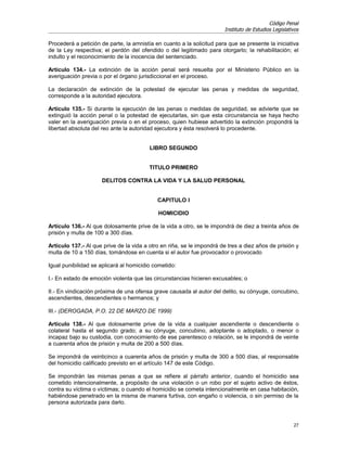 Código Penal
                                                                       Instituto de Estudios Legislativos

Procederá a petición de parte, la amnistía en cuanto a la solicitud para que se presente la iniciativa
de la Ley respectiva; el perdón del ofendido o del legitimado para otorgarlo; la rehabilitación; el
indulto y el reconocimiento de la inocencia del sentenciado.

Artículo 134.- La extinción de la acción penal será resuelta por el Ministerio Público en la
averiguación previa o por el órgano jurisdiccional en el proceso.

La declaración de extinción de la potestad de ejecutar las penas y medidas de seguridad,
corresponde a la autoridad ejecutora.

Artículo 135.- Si durante la ejecución de las penas o medidas de seguridad, se advierte que se
extinguió la acción penal o la potestad de ejecutarlas, sin que esta circunstancia se haya hecho
valer en la averiguación previa o en el proceso, quien hubiese advertido la extinción propondrá la
libertad absoluta del reo ante la autoridad ejecutora y ésta resolverá lo procedente.


                                         LIBRO SEGUNDO


                                         TITULO PRIMERO

                     DELITOS CONTRA LA VIDA Y LA SALUD PERSONAL


                                            CAPITULO I

                                            HOMICIDIO

Artículo 136.- Al que dolosamente prive de la vida a otro, se le impondrá de diez a treinta años de
prisión y multa de 100 a 300 días.

Artículo 137.- Al que prive de la vida a otro en riña, se le impondrá de tres a diez años de prisión y
multa de 10 a 150 días, tomándose en cuenta si el autor fue provocador o provocado

Igual punibilidad se aplicará al homicidio cometido:

I.- En estado de emoción violenta que las circunstancias hicieren excusables; o

II.- En vindicación próxima de una ofensa grave causada al autor del delito, su cónyuge, concubino,
ascendientes, descendientes o hermanos; y

III.- (DEROGADA, P.O. 22 DE MARZO DE 1999)

Artículo 138.- Al que dolosamente prive de la vida a cualquier ascendiente o descendiente o
colateral hasta el segundo grado; a su cónyuge, concubino, adoptante o adoptado, o menor o
incapaz bajo su custodia, con conocimiento de ese parentesco o relación, se le impondrá de veinte
a cuarenta años de prisión y multa de 200 a 500 días.

Se impondrá de veinticinco a cuarenta años de prisión y multa de 300 a 500 días, al responsable
del homicidio calificado previsto en el artículo 147 de este Código.

Se impondrán las mismas penas a que se refiere al párrafo anterior, cuando el homicidio sea
cometido intencionalmente, a propósito de una violación o un robo por el sujeto activo de éstos,
contra su víctima o víctimas; o cuando el homicidio se cometa intencionalmente en casa habitación,
habiéndose penetrado en la misma de manera furtiva, con engaño o violencia, o sin permiso de la
persona autorizada para darlo.


                                                                                                      27
 