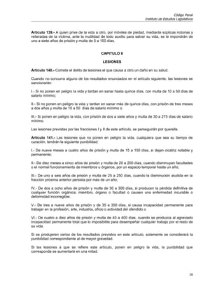 Código Penal
                                                                         Instituto de Estudios Legislativos


Artículo 139.- A quien prive de la vida a otro, por móviles de piedad, mediante súplicas notorias y
reiteradas de la víctima, ante la inutilidad de todo auxilio para salvar su vida, se le impondrán de
uno a siete años de prisión y multa de 5 a 100 días.


                                             CAPITULO II

                                              LESIONES

Artículo 140.- Comete el delito de lesiones el que causa a otro un daño en su salud.

Cuando no concurra alguno de los resultados enunciados en el artículo siguiente, las lesiones se
sancionarán:

I.- Si no ponen en peligro la vida y tardan en sanar hasta quince días, con multa de 10 a 50 días de
salario mínimo;

II.- Si no ponen en peligro la vida y tardan en sanar más de quince días, con prisión de tres meses
a dos años y multa de 10 a 50 días de salario mínimo o

III.- Si ponen en peligro la vida, con prisión de dos a siete años y multa de 30 a 275 días de salario
mínimo.

Las lesiones previstas por las fracciones I y II de este artículo, se perseguirán por querella.

Artículo 141.- Las lesiones que no ponen en peligro la vida, cualquiera que sea su tiempo de
curación, tendrán la siguiente punibilidad:

I.- De nueve meses a cuatro años de prisión y multa de 15 a 150 días, si dejan cicatriz notable y
permanente;

II.- De diez meses a cinco años de prisión y multa de 20 a 200 días, cuando disminuyan facultades
o el normal funcionamiento de miembros u órganos, por un espacio temporal hasta un año;

III.- De uno a seis años de prisión y multa de 25 a 250 días, cuando la disminución aludida en la
fracción próxima anterior persista por más de un año;

IV.- De dos a ocho años de prisión y multa de 30 a 300 días, si producen la pérdida definitiva de
cualquier función orgánica; miembro, órgano o facultad o causen una enfermedad incurable o
deformidad incorregible;

V.- De tres a nueve años de prisión y de 35 a 350 días, si causa incapacidad permanente para
trabajar en la profesión, arte, industria, oficio o actividad del ofendido o

VI.- De cuatro a diez años de prisión y multa de 40 a 400 días, cuando se produzca al agraviado
incapacidad permanente total que lo imposibilite para desempeñar cualquier trabajo por el resto de
su vida.

Si se produjeren varios de los resultados previstos en este artículo, solamente se considerará la
punibilidad correspondiente al de mayor gravedad.

Si las lesiones a que se refiere este artículo, ponen en peligro la vida, la punibilidad que
corresponda se aumentará en una mitad.




                                                                                                        28
 
