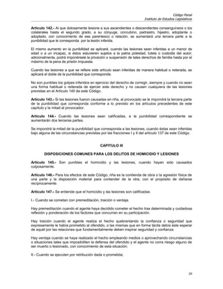 Código Penal
                                                                       Instituto de Estudios Legislativos

Artículo 142.- Al que dolosamente lesione a sus ascendientes o descendientes consanguíneos o los
colaterales hasta el segundo grado, a su cónyuge, concubino, padrastro, hijastro, adoptante o
adoptado, con conocimiento de ese parentesco o relación, se aumentará una tercera parte a la
punibilidad que le corresponda por la lesión inferida.

El mismo aumento en la punibilidad se aplicará, cuando las lesiones sean inferidas a un menor de
edad o a un incapaz, si éstos estuvieren sujetos a la patria potestad, tutela o custodia del autor;
adicionalmente, podrá imponérsele la privación o suspensión de tales derechos de familia hasta por el
máximo de la pena de prisión impuesta.

Cuando las lesiones a que se refiere este artículo sean inferidas de manera habitual o reiterada, se
aplicará el doble de la punibilidad que corresponda.

No son punibles los golpes inferidos en ejercicio del derecho de corregir, siempre y cuando no sean
una forma habitual o reiterada de ejercer este derecho y no causen cualquiera de las lesiones
previstas en el Artículo 140 de este Código.

Artículo 143.- Si las lesiones fueron causadas en riña, al provocado se le impondrá la tercera parte
de la punibilidad que corresponda conforme a lo previsto en los artículos precedentes de este
capítulo y la mitad al provocador.

Artículo 144.- Cuando las lesiones sean calificadas, a la punibilidad correspondiente se
aumentarán dos terceras partes.

Se impondrá la mitad de la punibilidad que corresponda a las lesiones, cuando éstas sean inferidas
bajo alguna de las circunstancias previstas por las fracciones I y II del artículo 137 de este Código.


                                           CAPITULO III

        DISPOSICIONES COMUNES PARA LOS DELITOS DE HOMICIDIO Y LESIONES

Artículo 145.- Son punibles el homicidio y las lesiones, cuando hayan sido causados
culposamente.

Artículo 146.- Para los efectos de este Código, riña es la contienda de obra o la agresión física de
una parte y la disposición material para contender de la otra, con el propósito de dañarse
recíprocamente.

Artículo 147.- Se entiende que el homicidio y las lesiones son calificadas:

I.- Cuando se cometan con premeditación, traición o ventaja.

Hay premeditación cuando el agente haya decidido cometer el hecho tras determinada y cuidadosa
reflexión y ponderación de los factores que concurran en su participación.

Hay traición cuando el agente realiza el hecho quebrantando la confianza o seguridad que
expresamente le había prometido al ofendido, o las mismas que en forma tácita debía éste esperar
de aquél por las relaciones que fundamentalmente deben inspirar seguridad y confianza.

Hay ventaja cuando se haya realizado el hecho empleando medios o aprovechando circunstancias
o situaciones tales que imposibiliten la defensa del ofendido y el agente no corra riesgo alguno de
ser muerto o lesionado, con conocimiento de esta situación;

II.- Cuando se ejecuten por retribución dada o prometida;




                                                                                                      29
 