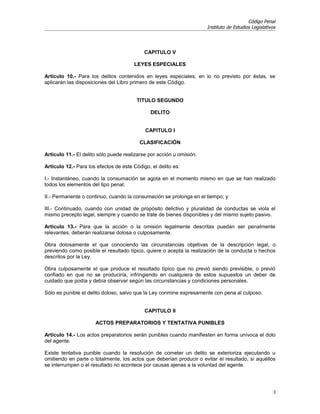 Código Penal
                                                                      Instituto de Estudios Legislativos




                                            CAPITULO V

                                       LEYES ESPECIALES

Artículo 10.- Para los delitos contenidos en leyes especiales, en lo no previsto por éstas, se
aplicarán las disposiciones del Libro primero de este Código.


                                        TITULO SEGUNDO

                                               DELITO


                                            CAPITULO I

                                          CLASIFICACIÓN

Artículo 11.- El delito sólo puede realizarse por acción u omisión.

Artículo 12.- Para los efectos de este Código, el delito es:

I.- Instantáneo, cuando la consumación se agota en el momento mismo en que se han realizado
todos los elementos del tipo penal;

II.- Permanente o continuo, cuando la consumación se prolonga en el tiempo; y

III.- Continuado, cuando con unidad de propósito delictivo y pluralidad de conductas se viola el
mismo precepto legal, siempre y cuando se trate de bienes disponibles y del mismo sujeto pasivo.

Artículo 13.- Para que la acción o la omisión legalmente descritas puedan ser penalmente
relevantes, deberán realizarse dolosa o culposamente.

Obra dolosamente el que conociendo las circunstancias objetivas de la descripción legal, o
previendo como posible el resultado típico, quiere o acepta la realización de la conducta o hechos
descritos por la Ley.

Obra culposamente el que produce el resultado típico que no previó siendo previsible, o previó
confiado en que no se produciría, infringiendo en cualquiera de estos supuestos un deber de
cuidado que podía y debía observar según las circunstancias y condiciones personales.

Sólo es punible el delito doloso, salvo que la Ley conmine expresamente con pena al culposo.


                                            CAPITULO II

                      ACTOS PREPARATORIOS Y TENTATIVA PUNIBLES

Artículo 14.- Los actos preparatorios serán punibles cuando manifiesten en forma unívoca el dolo
del agente.

Existe tentativa punible cuando la resolución de cometer un delito se exterioriza ejecutando u
omitiendo en parte o totalmente, los actos que deberían producir o evitar el resultado, si aquéllos
se interrumpen o el resultado no acontece por causas ajenas a la voluntad del agente.




                                                                                                       3
 