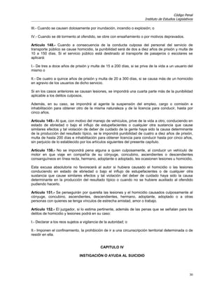 Código Penal
                                                                       Instituto de Estudios Legislativos

III.- Cuando se causen dolosamente por inundación, incendio o explosión; o

IV.- Cuando se dé tormento al ofendido, se obre con ensañamiento o por motivos depravados.

Artículo 148.- Cuando a consecuencia de la conducta culposa del personal del servicio de
transporte público se cause homicidio, la punibilidad será de dos a diez años de prisión y multa de
10 a 150 días. Si el servicio público está destinado al transporte de pasajeros o escolares se
aplicará:

I.- De tres a doce años de prisión y multa de 15 a 200 días, si se priva de la vida a un usuario del
mismo o

II.- De cuatro a quince años de prisión y multa de 20 a 300 días, si se causa más de un homicidio
en agravio de los usuarios de dicho servicio.

Si en los casos anteriores se causan lesiones, se impondrá una cuarta parte más de la punibilidad
aplicable a los delitos culposos.

Además, en su caso, se impondrá al agente la suspensión del empleo, cargo o comisión e
inhabilitación para obtener otro de la misma naturaleza y de la licencia para conducir, hasta por
cinco años.

Artículo 149.- Al que, con motivo del manejo de vehículos, prive de la vida a otro, conduciendo en
estado de ebriedad o bajo el influjo de estupefacientes o cualquier otra sustancia que cause
similares efectos y tal violación de deber de cuidado de la gente haya sido la causa determinante
de la producción del resultado típico, se le impondrá punibilidad de cuatro a diez años de prisión,
multa de hasta 200 días e inhabilitación para obtener licencia para conducir hasta por cinco años,
sin perjuicio de lo establecido por los artículos siguientes del presente capítulo.

Artículo 150.- No se impondrá pena alguna a quien culposamente, al conducir un vehículo de
motor en que viaje en compañía de su cónyuge, concubino, ascendientes o descendientes
consanguíneos en línea recta, hermano, adoptante o adoptado, les ocasionen lesiones u homicidio.

Esta excusa absolutoria no favorecerá al autor si hubiera causado el homicidio o las lesiones
conduciendo en estado de ebriedad o bajo el influjo de estupefacientes o de cualquier otra
sustancia que cause similares efectos y tal violación del deber de cuidado haya sido la causa
determinante en la producción del resultado típico o cuando no se hubiere auxiliado al ofendido
pudiendo hacerlo.

Artículo 151.- Se perseguirán por querella las lesiones y el homicidio causados culposamente al
cónyuge, concubino, ascendientes, descendientes, hermano, adoptante, adoptado o a otras
personas con quienes se tenga vínculos de estrecha amistad, amor o trabajo.

Artículo 152.- El juzgador, si lo estima pertinente, además de las penas que se señalan para los
delitos de homicidio y lesiones podrá en su caso:

I.- Declarar a los reos sujetos a vigilancia de la autoridad; o

II.- Imponen el confinamiento, la prohibición de ir a una circunscripción territorial determinada o de
residir en ella.


                                             CAPITULO IV

                               INSTIGACIÓN O AYUDA AL SUICIDIO




                                                                                                      30
 