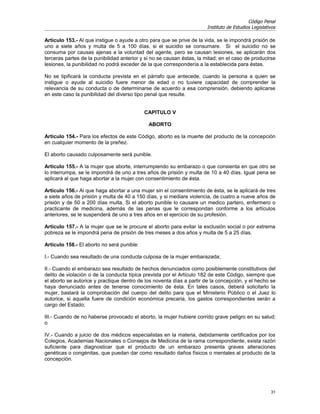 Código Penal
                                                                       Instituto de Estudios Legislativos

Artículo 153.- Al que instigue o ayude a otro para que se prive de la vida, se le impondrá prisión de
uno a siete años y multa de 5 a 100 días, si el suicidio se consumare. Si el suicidio no se
consuma por causas ajenas a la voluntad del agente, pero se causan lesiones, se aplicarán dos
terceras partes de la punibilidad anterior y si no se causan éstas, la mitad; en el caso de producirse
lesiones, la punibilidad no podrá exceder de la que correspondería a la establecida para éstas.

No se tipificará la conducta prevista en el párrafo que antecede, cuando la persona a quien se
instigue o ayude al suicidio fuere menor de edad o no tuviere capacidad de comprender la
relevancia de su conducta o de determinarse de acuerdo a esa comprensión, debiendo aplicarse
en este caso la punibilidad del diverso tipo penal que resulte.


                                            CAPITULO V

                                              ABORTO

Artículo 154.- Para los efectos de este Código, aborto es la muerte del producto de la concepción
en cualquier momento de la preñez.

El aborto causado culposamente será punible.

Artículo 155.- A la mujer que aborte, interrumpiendo su embarazo o que consienta en que otro se
lo interrumpa, se le impondrá de uno a tres años de prisión y multa de 10 a 40 días. Igual pena se
aplicará al que haga abortar a la mujer con consentimiento de ésta.

Artículo 156.- Al que haga abortar a una mujer sin el consentimiento de ésta, se le aplicará de tres
a siete años de prisión y multa de 40 a 150 días, y si mediare violencia, de cuatro a nueve años de
prisión y de 50 a 200 días multa. Si el aborto punible lo causare un medico partero, enfermero o
practicante de medicina, además de las penas que le correspondan conforme a los artículos
anteriores, se le suspenderá de uno a tres años en el ejercicio de su profesión.

Artículo 157.- A la mujer que se le procure el aborto para evitar la exclusión social o por extrema
pobreza se le impondrá pena de prisión de tres meses a dos años y multa de 5 a 25 días.

Artículo 158.- El aborto no será punible:

I.- Cuando sea resultado de una conducta culposa de la mujer embarazada;

II.- Cuando el embarazo sea resultado de hechos denunciados como posiblemente constitutivos del
delito de violación o de la conducta típica prevista por el Artículo 182 de este Código, siempre que
el aborto se autorice y practique dentro de los noventa días a partir de la concepción, y el hecho se
haya denunciado antes de tenerse conocimiento de ésta. En tales casos, deberá solicitarlo la
mujer, bastará la comprobación del cuerpo del delito para que el Ministerio Público o el Juez lo
autorice, si aquella fuere de condición económica precaria, los gastos correspondientes serán a
cargo del Estado;

III.- Cuando de no haberse provocado el aborto, la mujer hubiere corrido grave peligro en su salud;
o

IV.- Cuando a juicio de dos médicos especialistas en la materia, debidamente certificados por los
Colegios, Academias Nacionales o Consejos de Medicina de la rama correspondiente, exista razón
suficiente para diagnosticar que el producto de un embarazo presenta graves alteraciones
genéticas o congénitas, que puedan dar como resultado daños físicos o mentales al producto de la
concepción.




                                                                                                      31
 