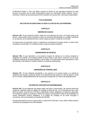 Código Penal
                                                                      Instituto de Estudios Legislativos

El Ministerio Público o Juez que deban autorizar el aborto en los supuestos previstos por este
Artículo, procurarán que la mujer embarazada cuente con información oficial, objetiva, veraz y
suficiente, a efecto de que ésta pueda tomar la decisión de manera libre, informada y responsable.


                                       TITULO SEGUNDO

           DELITOS DE PELIGRO PARA LA VIDA O LA SALUD DE LAS PERSONAS


                                           CAPITULO I

                                      OMISIÓN DE AUXILIO

Artículo 159.- Al que pudiendo hacerlo, según las circunstancias del caso y sin riesgo propio o de
tercero, omita prestar auxilio necesario a quien se encuentre desamparado y en peligro manifiesto
en su persona, se le impondrá de tres a nueve meses de prisión o multa de 5 a 40 días.

La misma pena se impondrá a quien no estando en condiciones de prestar auxilio, no diere aviso
inmediato a la autoridad o no solicitare auxilio a quienes pudieren prestarlo.


                                           CAPITULO II

                                  ABANDONADO DE INCAPAZ

Artículo 160.- Al que abandone a una persona incapaz de valerse por si misma, teniendo la
obligación de cuidarla, se le aplicará prisión de seis meses a tres años y multa de 10 a 50 días,
privándolo además de la patria potestad o de la tutela, si el delincuente fuere ascendiente o tutor
del ofendido y del derecho a heredar respecto a la persona abandonada.


                                          CAPITULO III

                                ABANDONO DE ATROPELLADO

Artículo 161.- Al que habiendo atropellado a una persona no le preste auxilio o no solicite la
asistencia que requiere, pudiendo hacerlo, se le aplicará de seis meses a un año de prisión o multa
de 5 a 40 días, independientemente de la pena que corresponda con motivo del atropellamiento.


                                          CAPITULO IV

                        PELIGRO DE CONTAGIO DE ENFERMEDADES

Artículo 162.- Al que sabiendo que padece algún mal grave y transmisible y de manera intencional
ponga por cualquier medio en peligro de contagio la salud de otro, se le impondrá de dos a seis
años de prisión, multa de 20 a 120 días y tratamiento curativo obligatorio en institución adecuada.
Si la puesta en peligro es violando un deber de cuidado, se impondrá la mitad de la punibilidad y el
mismo tratamiento curativo obligatorio, si el peligro de contagio se da entre cónyuges o
concubinos, sólo se procederá por querella del ofendido.

Se impondrá prisión de cinco a quince años y multa de 50 a 250 días, al que utilice medios directos
y eficaces de propagación de enfermedades.




                                                                                                     32
 