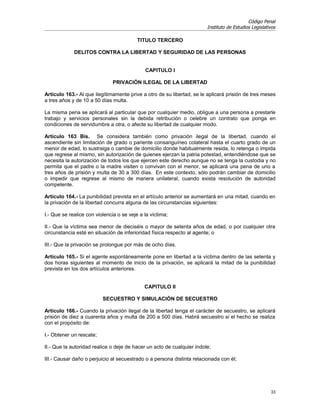 Código Penal
                                                                        Instituto de Estudios Legislativos

                                          TITULO TERCERO

             DELITOS CONTRA LA LIBERTAD Y SEGURIDAD DE LAS PERSONAS


                                             CAPITULO I

                               PRIVACIÓN ILEGAL DE LA LIBERTAD

Artículo 163.- Al que ilegítimamente prive a otro de su libertad, se le aplicará prisión de tres meses
a tres años y de 10 a 50 días multa.

La misma pena se aplicará al particular que por cualquier medio, obligue a una persona a prestarle
trabajo y servicios personales sin la debida retribución o celebre un contrato que ponga en
condiciones de servidumbre a otra, o afecte su libertad de cualquier modo.

Artículo 163 Bis. Se considera también como privación ilegal de la libertad, cuando el
ascendiente sin limitación de grado o pariente consanguíneo colateral hasta el cuarto grado de un
menor de edad, lo sustraiga o cambie de domicilio donde habitualmente resida, lo retenga o impida
que regrese al mismo, sin autorización de quienes ejerzan la patria potestad, entendiéndose que se
necesita la autorización de todos los que ejercen este derecho aunque no se tenga la custodia y no
permita que el padre o la madre visiten o convivan con el menor, se aplicará una pena de uno a
tres años de prisión y multa de 30 a 300 días. En este contexto, sólo podrán cambiar de domicilio
o impedir que regrese al mismo de manera unilateral, cuando exista resolución de autoridad
competente.

Artículo 164.- La punibilidad prevista en el artículo anterior se aumentará en una mitad, cuando en
la privación de la libertad concurra alguna de las circunstancias siguientes:

I.- Que se realice con violencia o se veje a la víctima;

II.- Que la víctima sea menor de dieciséis o mayor de setenta años de edad, o por cualquier otra
circunstancia esté en situación de inferioridad física respecto al agente; o

III.- Que la privación se prolongue por más de ocho días.

Artículo 165.- Si el agente espontáneamente pone en libertad a la víctima dentro de las setenta y
dos horas siguientes al momento de inicio de la privación, se aplicará la mitad de la punibilidad
prevista en los dos artículos anteriores.


                                             CAPITULO II

                          SECUESTRO Y SIMULACIÓN DE SECUESTRO

Artículo 166.- Cuando la privación ilegal de la libertad tenga el carácter de secuestro, se aplicará
prisión de diez a cuarenta años y multa de 200 a 500 días. Habrá secuestro si el hecho se realiza
con el propósito de:

I.- Obtener un rescate;

II.- Que la autoridad realice o deje de hacer un acto de cualquier índole;

III.- Causar daño o perjuicio al secuestrado o a persona distinta relacionada con él;




                                                                                                       33
 